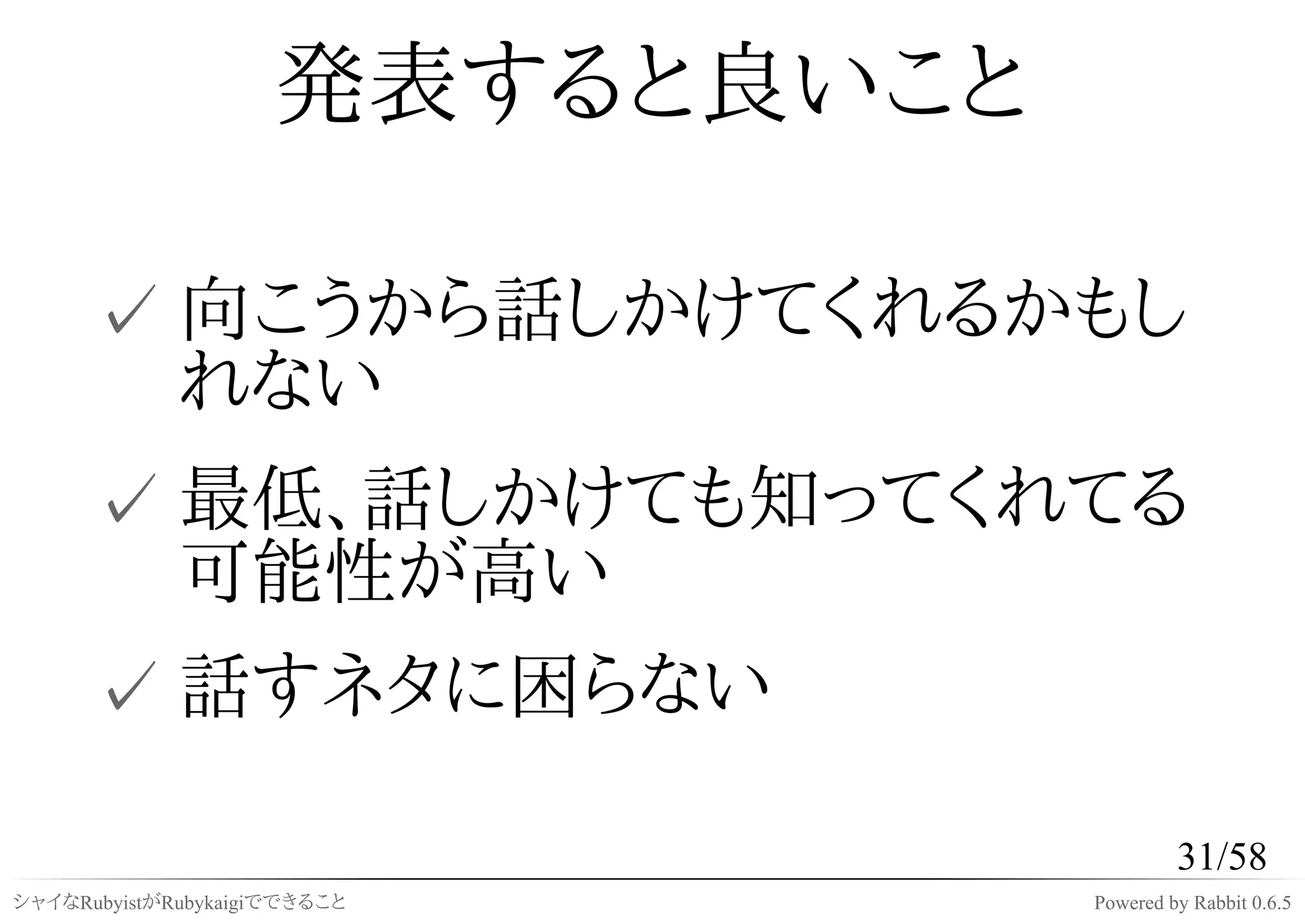 発表すると良いこと

      ✓ 向こうから話しかけてくれるかもし
        れない
      ✓ 最低、話しかけても知ってくれてる
        可能性が高い
      ✓ 話すネタに困らない

                                          31/58
シャイなRubyistがRubykaigiでできること      Powered by Rabbit 0.6.5
 