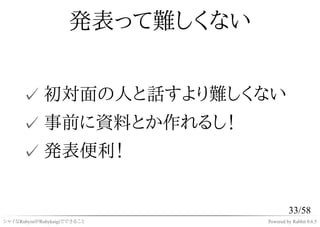 発表って難しくない


      ✓ 初対面の人と話すより難しくない
      ✓ 事前に資料とか作れるし！
      ✓ 発表便利！


                                          33/58
シャイなRubyistがRubykaigiでできること      Powered by Rabbit 0.6.5
 