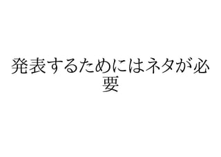 発表するためにはネタが必
     要
 