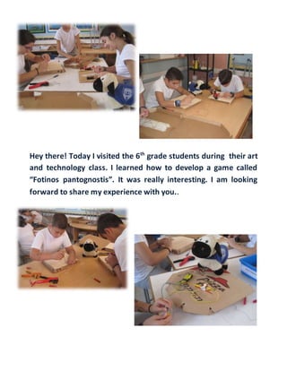 Hey there! Today I visited the 6th
grade students during their art
and technology class. I learned how to develop a game called
“Fotinos pantognostis”. It was really interesting. I am looking
forward to share my experience with you..
 