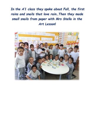In the A’1 class they spoke about Fall, the first
rains and snails that love rain…Then they made
small snails from paper with Mrs Stella in the
Art Lesson!
 