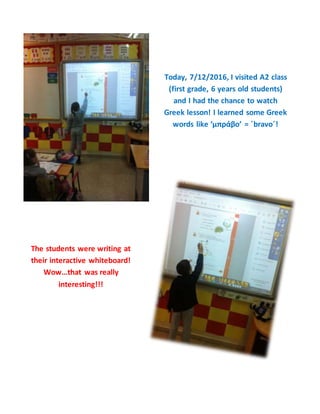 Today, 7/12/2016, I visited A2 class
(first grade, 6 years old students)
and I had the chance to watch
Greek lesson! I learned some Greek
words like ‘μπράβο’ = ΄bravo΄!
The students were writing at
their interactive whiteboard!
Wow…that was really
interesting!!!
 