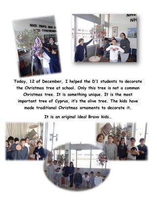Today, 12 of December, I helped the D’1 students to decorate
the Christmas tree at school. Only this tree is not a common
Christmas tree. It is something unique. It is the most
important tree of Cyprus, it’s the olive tree. The kids have
made traditional Christmas ornaments to decorate it.
It is an original idea! Bravo kids…
 