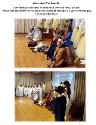 Wednesday 14th
of December
I am feeling so emotional to write much. Only one thing I will say.
Thanks a lot dear friends for giving me the chance to participate in your Christmas play.
A lifelong experience…
 