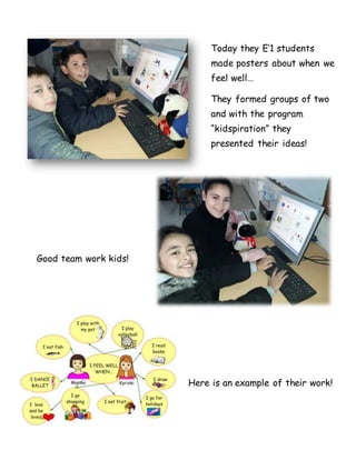 Today they E’1 students
made posters about when we
feel well…
They formed groups of two
and with the program
“kidspiration” they
presented their ideas!
Good team work kids!
Here is an example of their work!
 