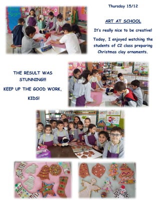 Thursday 15/12
ART AT SCHOOL
It’s really nice to be creative!
Today, I enjoyed watching the
students of C2 class preparing
Christmas clay ornaments.
THE RESULT WAS
STUNNING!!!
KEEP UP THE GOOD WORK,
KIDS!
 