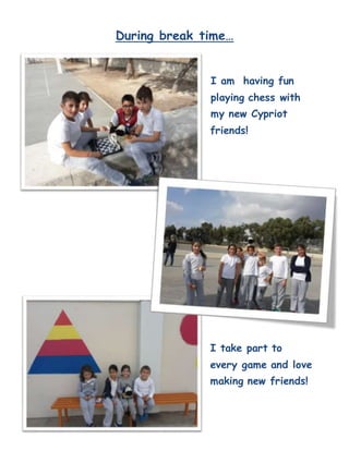 During break time…
I am having fun
playing chess with
my new Cypriot
friends!
I take part to
every game and love
making new friends!
 
