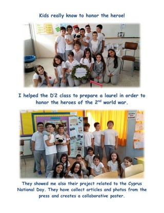 Kids really know to honor the heroe!
I helped the D’2 class to prepare a laurel in order to
honor the heroes of the 2nd
world war.
They showed me also their project related to the Cyprus
National Day. They have collect articles and photos from the
press and creates a collaborative poster.
 