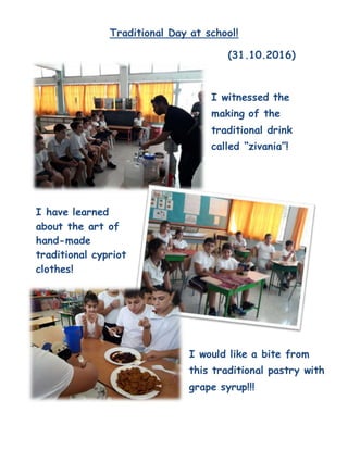 Traditional Day at school!
(31.10.2016)
I witnessed the
making of the
traditional drink
called “zivania”!
I have learned
about the art of
hand-made
traditional cypriot
clothes!
I would like a bite from
this traditional pastry with
grape syrup!!!
 