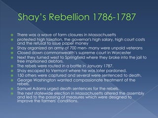  There was a wave of farm closures in Massachusetts
 protested high taxation, the governor's high salary, high court costs
  and the refusal to issue paper money
 Shay organized an army of 700 men- many were unpaid veterans
 Closed down commonwealth’s supreme court in Worcester
 Next they turned west to Springfield where they broke into the jail to
  free imprisoned debtors.
 The rebels were routed in a battle in January 1787.
 Shay escaped to Vermont where he was later pardoned.
 150 others were captured and several were sentenced to death.
 George Washington wanted compassionate treatment of the
  rebels.
 Samuel Adams urged death sentences for the rebels.
 The next statewide election in Massachusetts altered the assembly
  and led to the passing of measures which were designed to
  improve the farmers' conditions.
 