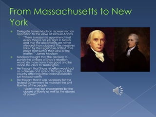    Delegate James Madison represented an
    opposition to the views of Samuel Adams
      › “There is reason to apprehend that
          every thing is not yet right in Massts.
          and that the discontents are rather
          silenced than subdued. The measures
          taken by the Legislature of that state
          prove that such is their view of the
          matter.”- James Madison
   Madison thought that the decision to
    punish the civilians of Shay’s rebellion
    would do more harm than good and he
    made this clear to Washington.
   He thought that Shays rebellion would act
    as a disease and spread throughout the
    country affecting other colonies besides
    just Massachusetts
   He thought that it was necessary for the
    federal government to maintain the civil
    liberties of the people.
      › “Liberty may be endangered by the
          abuses of liberty as well as the abuses
          of power.”
 