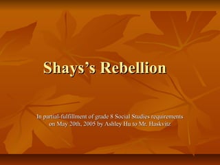 Shays’s RebellionShays’s Rebellion
In partial-fulfillment of grade 8 Social Studies requirementsIn partial-fulfillment of grade 8 Social Studies requirements
on May 20th, 2005 by Ashley Hu to Mr. Haskvitzon May 20th, 2005 by Ashley Hu to Mr. Haskvitz
 