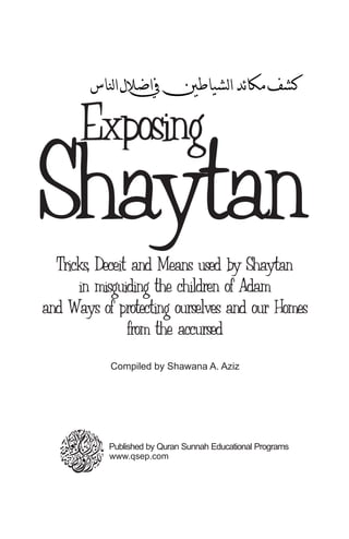 Exposing
ShaytanTricks, Deceit and Means used by Shaytan
in misguiding the children of Adam
and Ways of protecting ourselves and our Homes
from the accursed
Compiled by Shawana A. Aziz
www.qsep.com
Published by Quran Sunnah Educational Programs
 