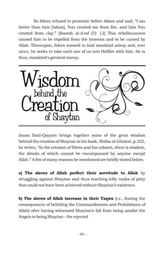 So Iblees refused to prostrate before Adam and said, “I am
better than him [Adam], You created me from fire, and him You
created from clay.” [Soorah al-A'raf (7): 12] This rebelliousness
caused him to be expelled from the heavens and to be cursed by
Allah. Thereupon, Iblees avowed to lead mankind astray and, ever
since, he seeks to take each one of us into Hellfire with him. He is
thus, mankind's greatest enemy.
Wisdombehind the
Creationof Shaytan
Imam Ibnil-Qayyim brings together some of the great wisdom
behind the creation of Shaytan in his book, Shifaa al-Ghaleel, p.322,
he writes, “In the creation of Iblees and his cohorts, there is wisdom,
the details of which cannot be encompassed by anyone except
Allah.” A few of many reasons he mentioned are briefly stated below;
by
struggling against Shaytan and thus reaching lofty ranks of piety
that could not have been achieved without Shaytan’s existence.
(i.e., fearing the
consequences of belittling the Commandments and Prohibitions of
Allah) after having witnessed Shaytan’s fall from being amidst the
Angels to being Shaytan - the rejected
a) The slaves of Allah perfect their servitude to Allah
b) The slaves of Allah increase in their Taqwa
- 06 -
 