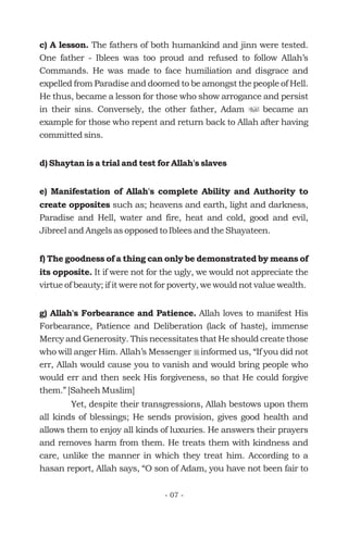 c) A lesson.
d) Shaytan is a trial and test for Allah's slaves
e) Manifestation of Allah's complete Ability and Authority to
create opposites
f) The goodness of a thing can only be demonstrated by means of
its opposite.
g) Allah's Forbearance and Patience.
The fathers of both humankind and jinn were tested.
One father - Iblees was too proud and refused to follow Allah’s
Commands. He was made to face humiliation and disgrace and
expelled from Paradise and doomed to be amongst the people of Hell.
He thus, became a lesson for those who show arrogance and persist
in their sins. Conversely, the other father, Adam became an
example for those who repent and return back to Allah after having
committed sins.
such as; heavens and earth, light and darkness,
Paradise and Hell, water and fire, heat and cold, good and evil,
Jibreel and Angels as opposed to Iblees and the Shayateen.
It if were not for the ugly, we would not appreciate the
virtue of beauty; if it were not for poverty, we would not value wealth.
Allah loves to manifest His
Forbearance, Patience and Deliberation (lack of haste), immense
Mercy and Generosity. This necessitates that He should create those
who will anger Him. Allah’s Messenger informed us, “If you did not
err, Allah would cause you to vanish and would bring people who
would err and then seek His forgiveness, so that He could forgive
them.” [Saheeh Muslim]
Yet, despite their transgressions, Allah bestows upon them
all kinds of blessings; He sends provision, gives good health and
allows them to enjoy all kinds of luxuries. He answers their prayers
and removes harm from them. He treats them with kindness and
care, unlike the manner in which they treat him. According to a
hasan report, Allah says, “O son of Adam, you have not been fair to
u
r
- 07 -
 