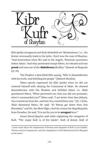Kibr (pride/arrogance) and Kufr (disbelief) are ‘ ,’ i.e., the
former necessarily leads to the latter. Such was the case of Shaytan,
“And (remember) when We said to the Angels, ‘Prostrate yourselves
before Adam.’ And they prostrated except Iblees, he refused and was
and was one of the (Kuffar).” [Soorah al-Baqarah
(2): 34]
The Prophet described Kibr saying, “Kibr is dissatisfaction
with the truth, and belittling the people.” [Saheeh Muslim]
Iblees openly expressed his Kibr (pride) when he did not
contend himself with obeying the Command of Allah. He showed
dissatisfaction with His Wisdom and belittled Adam . Allah
questioned Iblees, “What prevented you that you did not prostrate,
when I commanded you?” Iblees said, “I am better than him (Adam),
You created me from fire, and him You created from clay.” [(7): 12] So,
Allah dismissed Iblees, He said, “(O Iblees) get down from this
(Paradise),” and He, the Most High, cited the reason for dispelling him
from Paradise, He said, “It is not for you to be here.”
Imam Ibnul-Qayyim said while explaining the categories of
Kufr, “The major Kufr is of five kinds*, Kufr of denial, Kufr of
Mutalaziman
proud disbelievers
arrogant
r
u
* Learn more about the components of Eeman and categories of Kufr in our booklet,
“Eeman and its Components, and the misguidance of the Khawarij and the Murjiyah
on the issue.”
Kibr
of Shaytan
Kufr&
- 09-
 