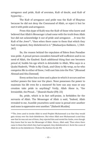 arrogance and pride, Kufr of aversion, Kufr of doubt, and Kufr of
hypocrisy…
The Kufr of arrogance and pride was the Kufr of Shaytan
because he did not deny the Command of Allah, or reject it but he
met it with pride and arrogance.
From this (type of Kufr) was the Kufr of those who knew and
believed that Allah’s Messenger had come with the truth from Allah
but did not acknowledge it out of pride and arrogance. …It was the
Kufr of the Jews**, “then when there came to them that which they
had recognized, they disbelieved in it.” [Madaarijus-Salikeen, 1/364-
367]
So, the reason behind the expulsion of Iblees from Paradise
was pride. A proud person considers himself self-sufficient and in no
need of Allah, the Exalted. Each additional thing that one becomes
proud of, builds his ego which is detestable to Allah, Who says in a
Qudsi Hadeeth, “Pride is My Cloak, and Glory is My wrap, so he who
competes Me in either of these, I will cast him into the Fire.” [Musnad
Ahmad and Abu Dawood]
Every action has a time and a place in which it occurs and we
neither posses the time nor the place. None possesses the power to
maintain his life even for a moment! So how can any man or any
creation take pride in anything? Verily, Allah Alone is, “the
Irresistible, the Proud…” [Soorah Hashr (59): 23]
So, pride, which is in fact self-praise, is forbidden for the
servants of Allah. The Messenger of Allah said, “Indeed, Allah
revealed to me, humble yourselves until none is proud over another
and none is oppressive over another.” [Saheeh Muslim]
r
r
**‘The Jews used to invoke Allah to send Prophet Muhammad so that they would
gain victory over the Arab disbelievers. But when Allah sent Muhammad and they
saw that he was not one of them, they rejected him and envied the Arabs, even though
they knew that he was the Messenger of Allah. Hence, Allah said, ‘Then when there
came to them that which they had recognized, they disbelieved in it. So let the curse of
Allah be on the disbelievers.’ [Tafseer Ibn Katheer for (2): 89]
r
r
- 10 -
 