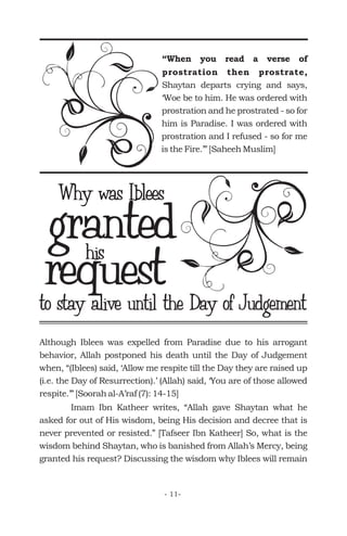 “When you read a verse of
prostration then prostrate,
Shaytan departs crying and says,
‘Woe be to him. He was ordered with
prostration and he prostrated - so for
him is Paradise. I was ordered with
prostration and I refused - so for me
is the Fire.’” [Saheeh Muslim]
grantedhis
Why was Iblees
requestto stay alive until the Day of Judgement
Although Iblees was expelled from Paradise due to his arrogant
behavior, Allah postponed his death until the Day of Judgement
when, “(Iblees) said, ‘Allow me respite till the Day they are raised up
(i.e. the Day of Resurrection).’ (Allah) said, ‘You are of those allowed
respite.’” [Soorah al-A’raf (7): 14-15]
Imam Ibn Katheer writes, “Allah gave Shaytan what he
asked for out of His wisdom, being His decision and decree that is
never prevented or resisted.” [Tafseer Ibn Katheer] So, what is the
wisdom behind Shaytan, who is banished from Allah’s Mercy, being
granted his request? Discussing the wisdom why Iblees will remain
- 11-
 