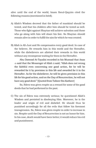 alive until the end of the world, Imam Ibnul-Qayyim cited the
following reasons (mentioned in brief);
A) Allah’s Wisdom decreed that the father of mankind should be
tested, and that his children after him should be tested as well.
Those who fight against Shaytan will achieve salvation and those
who go along with him will share his fate. So Shaytan should
remain alive in order to fulfill the aim for which he was created.
B) Allah is All-Just and He compensates every good deed. In case of
the believer, He rewards him in this world and the Hereafter,
while the disbelievers are allotted their rewards in this world
without any recompense waiting for them in the Hereafter.
So, Iblees was given respite as a reward for some of the good
deeds that he had performed in the past.
C) The sin of Iblees was extremely serious; he questioned Allah’s
Wisdom and persisted in disobeying Him. Moreover, he is the
leader and origin of evil and disbelief. He should thus be
punished accordingly for all the evils that follow his foremost
transgression. So, Iblees was given respite in order to increase in
sin. Respite until the Day of Resurrection is not an honor for him.
In his case, death would have been better; it would reduce his evil
and punishment.
Abu Dawood At-Tayalisi recorded in his Musnad that Anas
said that the Messenger of Allah said, “Allah does not wrong
the faithful even concerning one good action, for he will be
rewarded for it by provision in this life and awarded for it in the
Hereafter. As for the disbeliever, he will be given provision in this
life for his good action, and on the Day of Resurrection, he will not
have any good deed.” [Quoted from Tafseer Ibn Katheer]
t r
- 12-
 