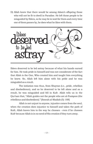 Iblees deserved to be led astray because of what his hands earned
for him. He took pride in himself and was not considerate of the fact
that Allah is the One, Who created him and taught him everything
he knew. So, Allah left him alone with his pride and he was
misguided as a result.
The initiation was thus, from Shaytan (i.e., pride, rebellion
and disobedience), and so he deserved to be left alone and as a
result, he was misguided and fell in Kufr. Allah tells us in the
Qur’aan that, “Allah guides not the people who are al-Fasiqoon (the
rebellious and disobedient).” [Soorah al-Maidah (5): 108]
Allah is not unjust to anyone, injustice comes from the soul,
when the creation does injustice to himself and takes the path of
Kufr, Allah leaves him to the way he chooses - even if he chooses
Kufr because Allah is in no need of His creation if they turn away.
deservedIblees
astrayto be led
- 13 -
D) Allah knew that there would be among Adam’s offspring those
who will not be fit to dwell in Paradise. He left those people to be
misguided by Iblees, so he may lie in wait for them and every time
one of them passes by, he does what he likes with them.
 