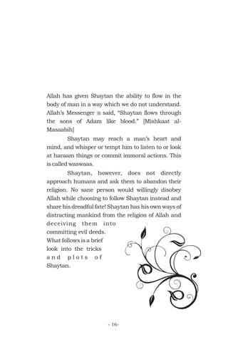 Allah has given Shaytan the ability to flow in the
body of man in a way which we do not understand.
Allah’s Messenger said, “Shaytan flows through
the sons of Adam like blood.” [Mishkaat al-
Masaabih]
Shaytan may reach a man’s heart and
mind, and whisper or tempt him to listen to or look
at haraam things or commit immoral actions. This
is called waswaas.
Shaytan, however, does not directly
approach humans and ask them to abandon their
religion. No sane person would willingly disobey
Allah while choosing to follow Shaytan instead and
share his dreadful fate! Shaytan has his own ways of
distracting mankind from the religion of Allah and
deceiving them into
committing evil deeds.
What follows is a brief
look into the tricks
a n d p l o t s o f
Shaytan.
r
- 16-
 