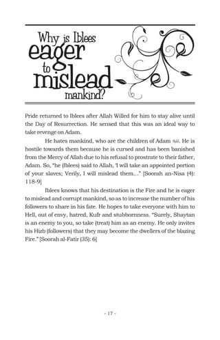 Pride returned to Iblees after Allah Willed for him to stay alive until
the Day of Resurrection. He sensed that this was an ideal way to
take revenge on Adam.
He hates mankind, who are the children of Adam . He is
hostile towards them because he is cursed and has been banished
from the Mercy of Allah due to his refusal to prostrate to their father,
Adam. So, “he (Iblees) said to Allah, ‘I will take an appointed portion
of your slaves; Verily, I will mislead them…” [Soorah an-Nisa (4):
118-9]
Iblees knows that his destination is the Fire and he is eager
to mislead and corrupt mankind, so as to increase the number of his
followers to share in his fate. He hopes to take everyone with him to
Hell, out of envy, hatred, Kufr and stubbornness. “Surely, Shaytan
is an enemy to you, so take (treat) him as an enemy. He only invites
his Hizb (followers) that they may become the dwellers of the blazing
Fire.” [Soorah al-Fatir (35): 6]
u
eagerWhy is Iblees
misleadto
mankind?
- 17 -
 