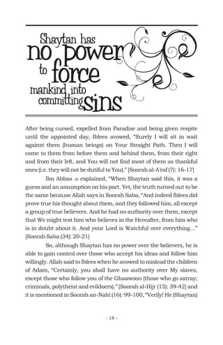 After being cursed, expelled from Paradise and being given respite
until the appointed day, Iblees avowed, “Surely I will sit in wait
against them (human beings) on Your Straight Path. Then I will
come to them from before them and behind them, from their right
and from their left, and You will not find most of them as thankful
ones (i.e. they will not be dutiful to You).” [Soorah al-A’raf (7): 16-17]
Ibn Abbas explained, “When Shaytan said this, it was a
guess and an assumption on his part. Yet, the truth turned out to be
the same because Allah says in Soorah Saba, “And indeed Iblees did
prove true his thought about them, and they followed him, all except
a group of true believers. And he had no authority over them, except
that We might test him who believes in the Hereafter, from him who
is in doubt about it. And your Lord is Watchful over everything…”
[Soorah Saba (34): 20-21]
So, although Shaytan has no power over the believers, he is
able to gain control over those who accept his ideas and follow him
willingly. Allah said to Iblees when he avowed to mislead the children
of Adam, “Certainly, you shall have no authority over My slaves,
except those who follow you of the Ghaawoon (those who go astray;
criminals, polytheist and evildoers).” [Soorah al-Hijr (15): 39-42] and
it is mentioned in Soorah an-Nahl (16): 99-100, “Verily! He (Shaytan)
t
no powerShaytan has
forceto
mankind into
committingsins
- 18 -
 
