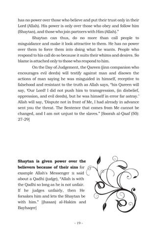 has no power over those who believe and put their trust only in their
Lord (Allah). His power is only over those who obey and follow him
(Shaytan), and those who join partners with Him (Allah).”
Shaytan can thus, do no more than call people to
misguidance and make it look attractive to them. He has no power
over them to force them into doing what he wants. People who
respond to his call do so because it suits their whims and desires. So
blame is attached only to those who respond to him.
On the Day of Judgement, the Qareen (jinn companion who
encourages evil deeds) will testify against man and disown the
actions of man saying he was misguided in himself, receptive to
falsehood and resistant to the truth as Allah says, “his Qareen will
say, ‘Our Lord! I did not push him to transgression, (in disbelief,
oppression, and evil deeds), but he was himself in error far astray.’
Allah will say, ‘Dispute not in front of Me, I had already in advance
sent you the threat. The Sentence that comes from Me cannot be
changed, and I am not unjust to the slaves.” [Soorah al-Qaaf (50):
27-29]
Shaytan is given power over the
believers because of their sins for
example Allah's Messenger said
about a Qadhi (judge), “Allah is with
the Qadhi so long as he is not unfair.
If he judges unfairly, then He
forsakes him and lets the Shaytan be
with him.” [(hasan) al-Hakim and
Bayhaqee]
r
- 19 -
 