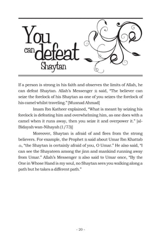 If a person is strong in his faith and observes the limits of Allah, he
can defeat Shaytan. Allah’s Messenger said, “The believer can
seize the forelock of his Shaytan as one of you seizes the forelock of
his camel whilst traveling.” [Musnad Ahmad]
Imam Ibn Katheer explained, “What is meant by seizing his
forelock is defeating him and overwhelming him, as one does with a
camel when it runs away, then you seize it and overpower it.” [al-
Bidayah wan-Nihayah (1/73)]
Moreover, Shaytan is afraid of and flees from the strong
believers. For example, the Prophet said about Umar Ibn Khattab
, “the Shaytan is certainly afraid of you, O Umar.” He also said, “I
can see the Shayateen among the jinn and mankind running away
from Umar.” Allah’s Messenger also said to Umar once, “By the
One in Whose Hand is my soul, no Shaytan sees you walking along a
path but he takes a different path.”
r
r
t
r
defeat
Youcan
Shaytan
- 20 -
 