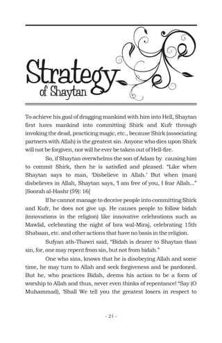 To achieve his goal of dragging mankind with him into Hell, Shaytan
first lures mankind into committing Shirk and Kufr through
invoking the dead, practicing magic, etc., because Shirk (associating
partners with Allah) is the greatest sin. Anyone who dies upon Shirk
will not be forgiven, nor will he ever be taken out of Hell-fire.
So, if Shaytan overwhelms the son of Adam by causing him
to commit Shirk, then he is satisfied and pleased. “Like when
Shaytan says to man, ‘Disbelieve in Allah.’ But when (man)
disbelieves in Allah, Shaytan says, ‘I am free of you, I fear Allah...”
[Soorah al-Hashr (59): 16]
If he cannot manage to deceive people into committing Shirk
and Kufr, he does not give up. He causes people to follow bidah
(innovations in the religion) like innovative celebrations such as
Mawlid, celebrating the night of Isra wal-Miraj, celebrating 15th
Shabaan, etc. and other actions that have no basis in the religion.
Sufyan ath-Thawri said, “Bidah is dearer to Shaytan than
sin, for, one may repent from sin, but not from bidah.”
One who sins, knows that he is disobeying Allah and some
time, he may turn to Allah and seek forgiveness and be pardoned.
But he, who practices Bidah, deems his action to be a form of
worship to Allah and thus, never even thinks of repentance! “Say (O
Muhammad), ‘Shall We tell you the greatest losers in respect to
Strategyof Shaytan
- 21 -
 