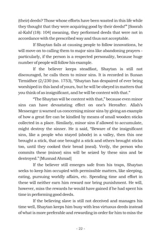 (their) deeds? Those whose efforts have been wasted in this life while
they thought that they were acquiring good by their deeds!’” [Soorah
al-Kahf (18): 104] meaning, they performed deeds that were not in
accordance with the prescribed way and thus not acceptable.
If Shaytan fails at causing people to follow innovations, he
will move on to calling them to major sins like abandoning prayers -
particularly, if the person is a respected personality, because huge
number of people will follow his example.
If the believer keeps steadfast, Shaytan is still not
discouraged, he calls them to minor sins. It is recorded in Sunan
Tirmidhee (2/230 (no. 1753), “Shaytan has despaired of ever being
worshiped in this land of yours, but he will be obeyed in matters that
you think of as insignificant, and he will be content with that.”
“The Shaytan will be content with that,” because even minor
sins can have devastating effect on one’s Hereafter. Allah’s
Messenger warned us concerning minor sins by giving an example
of how a great fire can be kindled by means of small wooden sticks
collected in a place. Similarly, minor sins if allowed to accumulate,
might destroy the sinner. He said, “Beware of the insignificant
sins, like a people who stayed (abode) in a valley, then this one
brought a stick, that one brought a stick and others brought sticks
too, until they cooked their bread (meal). Verily, the person who
commits these (minor) sins will be seized by these sins and be
destroyed.” [Musnad Ahmad]
If the believer still emerges safe from his traps, Shaytan
seeks to keep him occupied with permissible matters, like sleeping,
eating, pursuing worldly affairs, etc. Spending time and effort in
these will neither earn him reward nor bring punishment. He will,
however, miss the rewards he would have gained if he had spent his
time in performing good deeds.
If the believing slave is still not deceived and manages his
time well, Shaytan keeps him busy with less virtuous deeds instead
of what is more preferable and rewarding in order for him to miss the
r
r
- 22 -
 
