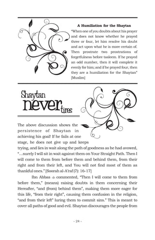 A Humiliation for the Shaytan
“When one of you doubts about his prayer
and does not know whether he prayed
three or four, let him resolve his doubt
and act upon what he is more certain of.
Then prostrate two prostrations of
forgetfulness before tasleem. If he prayed
an odd number, then it will complete it
evenly for him; and if he prayed four, then
they are a humiliation for the Shaytan”
[Muslim]
nevertires
Shaytan
The above discussion shows the
persistence of Shaytan in
achieving his goal! If he fails at one
stage, he does not give up and keeps
trying, and lies in wait along the path of goodness as he had avowed,
“…surely I will sit in wait against them on Your Straight Path. Then I
will come to them from before them and behind them, from their
right and from their left, and You will not find most of them as
thankful ones.” [Soorah al-A’raf (7): 16-17]
Ibn Abbas commented, “Then I will come to them from
before them,” (means) raising doubts in them concerning their
Hereafter, “and (from) behind them”, making them more eager for
this life, “from their right”, causing them confusion in the religion,
“and from their left” luring them to commit sins.” This is meant to
cover all paths of good and evil. Shaytan discourages the people from
t
- 24 -
 