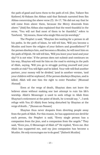 the path of good and lures them to the path of evil. [See, Tafseer Ibn
Katheer] Al-Hakam ibn Abban said that Ikrimah narrated from Ibn
Abbas concerning the above verse (7): 16-17, “He did not say that he
will come from above them, because the Mercy descends from
above.” [ibid] Ibn Abbas also explained that the word thankful in the
verse, “You will not find most of them to be thankful,” refers to
Tawheed, “(it) means, those who single Him out (in worship).”
The Prophet said, “Shaytan lies waiting for a person in all
his paths. In the path of Islam, he will tell him, ‘Will you become a
Muslim and leave the religion of your fathers and grandfathers?’ If
the person disobeys him, and becomes a Muslim, he will meet him on
the path of Hijrah. He will tell him, ‘Will you leave your land and your
sky? It is not wise.’ If the person does not submit and continues on
his way, Shaytan will wait for him on the road to striving in the path
of Allah, saying, ‘Will you go to struggle putting yourself and your
wealth at risk? You will fight and be killed. Your wife will find another
partner, your money will be divided,’ (and in another version, ‘and
your children will be orphans’). If the person disobeys Shaytan, and is
killed, Allah will owe him the right to enter Paradise.’ [Musnad
Ahmad]
Even at the verge of death, Shaytan does not leave the
believer alone without making one last attempt to ruin his life’s
worship. Allah’s Messenger used to seek refuge in Allah from
Shaytan’s enticement at the point of death, he would say, “...I seek
refuge with You (O Allah) from being disturbed by Shaytan at the
verge of death...” [Sunan an-Nasaee]
Shaytan thus never despairs from diverting people away
from the path of Allah. For this reason, he has appointed one devil for
each person, the Prophet said, “Every single person has a
companion from the jinn, and a companion from the angels.” They
said, “Even you, O Messenger of Allah ?” He replied, “Even me. But
Allah has supported me, and my jinn companion has become a
Muslim. He only encourages me to do good.” [Saheeh Muslim]
r
r
r
r
r
- 25 -
 