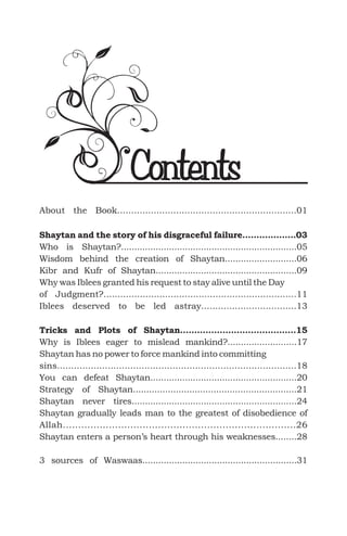 About the Book................................................................01
Who is Shaytan?..................................................................05
Wisdom behind the creation of Shaytan...........................06
Kibr and Kufr of Shaytan.....................................................09
Why was Iblees granted his request to stay alive until the Day
of Judgment?.....................................................................11
Why is Iblees eager to mislead mankind?..........................17
Shaytan has no power to force mankind into committing
sins.....................................................................................18
You can defeat Shaytan.......................................................20
Strategy of Shaytan.............................................................21
Shaytan never tires..............................................................24
Shaytan gradually leads man to the greatest of disobedience of
Allah............................................................................26
Shaytan enters a person’s heart through his weaknesses........28
3 sources of Waswaas..........................................................31
Shaytan and the story of his disgraceful failure...................03
Tricks and Plots of Shaytan.........................................15
Iblees deserved to be led astray..................................13
Contents
 