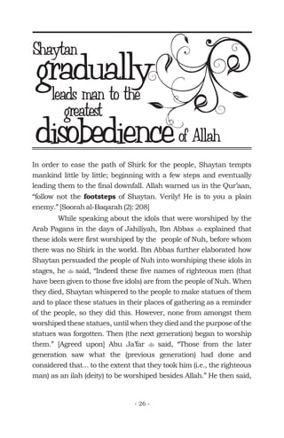 In order to ease the path of Shirk for the people, Shaytan tempts
mankind little by little; beginning with a few steps and eventually
leading them to the final downfall. Allah warned us in the Qur’aan,
“follow not the of Shaytan. Verily! He is to you a plain
enemy.” [Soorah al-Baqarah (2): 208]
While speaking about the idols that were worshiped by the
Arab Pagans in the days of Jahiliyah, Ibn Abbas explained that
these idols were first worshiped by the people of Nuh, before whom
there was no Shirk in the world. Ibn Abbas further elaborated how
Shaytan persuaded the people of Nuh into worshiping these idols in
stages, he said, “Indeed these five names of righteous men (that
have been given to those five idols) are from the people of Nuh. When
they died, Shaytan whispered to the people to make statues of them
and to place these statues in their places of gathering as a reminder
of the people, so they did this. However, none from amongst them
worshiped these statues, until when they died and the purpose of the
statues was forgotten. Then (the next generation) began to worship
them.” [Agreed upon] Abu Ja’far said, “Those from the later
generation saw what the (previous generation) had done and
considered that... to the extent that they took him (i.e., the righteous
man) as an ilah (deity) to be worshiped besides Allah.” He then said,
footsteps
t
t
t
graduallyShaytan
leads man to the
greatest
disobedienceof Allah
- 26 -
 