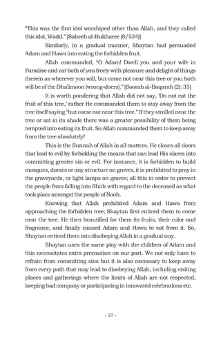 “This was the first idol worshiped other than Allah, and they called
this idol, Wadd.” [Saheeh al-Bukharee (8/534)]
Similarly, in a gradual manner, Shaytan had persuaded
Adam and Hawa into eating the forbidden fruit.
Allah commanded, “O Adam! Dwell you and your wife in
Paradise and eat both of you freely with pleasure and delight of things
therein as wherever you will, but come not near this tree or you both
will be of the Dhalimoon (wrong-doers).” [Soorah al-Baqarah (2): 35]
It is worth pondering that Allah did not say, ‘Do not eat the
fruit of this tree,’ rather He commanded them to stay away from the
tree itself saying “but come not near this tree.” If they strolled near the
tree or sat in its shade there was a greater possibility of them being
tempted into eating its fruit. So Allah commanded them to keep away
from the tree absolutely!
This is the Sunnah of Allah in all matters. He closes all doors
that lead to evil by forbidding the means that can lead His slaves into
committing greater sin or evil. For instance, it is forbidden to build
mosques, domes or any structure on graves, it is prohibited to pray in
the graveyards, or light lamps on graves; all this in order to prevent
the people from falling into Shirk with regard to the deceased as what
took place amongst the people of Nooh.
Knowing that Allah prohibited Adam and Hawa from
approaching the forbidden tree; Shaytan first enticed them to come
near the tree. He then beautified for them its fruits, their color and
fragrance, and finally caused Adam and Hawa to eat from it. So,
Shaytan enticed them into disobeying Allah in a gradual way.
Shaytan uses the same ploy with the children of Adam and
this necessitates extra precaution on our part. We not only have to
refrain from committing sins but it is also necessary to keep away
from every path that may lead to disobeying Allah, including visiting
places and gatherings where the limits of Allah are not respected,
keeping bad company or participating in innovated celebrations etc.
- 27 -
 