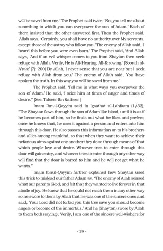 will be saved from me.’ The Prophet said twice, ‘No, you tell me about
something in which you can overpower the son of Adam.’ Each of
them insisted that the other answered first. Then the Prophet said,
‘Allah says, ‘Certainly, you shall have no authority over My servants,
except those of the astray who follow you.’ The enemy of Allah said, ‘I
heard this before you were even born.’ The Prophet said, ‘And Allah
says, ‘And if an evil whisper comes to you from Shaytan then seek
refuge with Allah. Verily, He is All-Hearing, All-Knowing.’ [Soorah al-
A’raaf (7): 200] By Allah, I never sense that you are near but I seek
refuge with Allah from you.’ The enemy of Allah said, ‘You have
spoken the truth. In this way you will be saved from me.’
The Prophet said, ‘Tell me in what ways you overpower the
son of Adam.’ He said, ‘I seize him at times of anger and times of
desire.’” [See, Tafseer Ibn Katheer ]
Imam Ibnul-Qayyim said in Igaathat al-Lahfaam (1/32),
“The Shaytan flows through the son of Adam like blood, until it is as if
he becomes part of him, so he finds out what he likes and prefers;
once he knows that, he uses it against a person and enters into him
through this door. He also passes this information on to his brothers
and allies among mankind, so that when they want to achieve their
nefarious aims against one another they do so through means of that
which people love and desire. Whoever tries to enter through this
door will gain entry, and whoever tries to enter through any other way
will find that the door is barred to him and he will not get what he
wants.”
Imam Ibnul-Qayyim further explained how Shaytan used
this trick to mislead our father Adam . “The enemy of Allah sensed
what our parents liked, and felt that they wanted to live forever in that
abode of joy. He knew that he could not reach them in any other way
so he swore to them by Allah that he was one of the sincere ones and
said, ‘Your Lord did not forbid you this tree save you should become
angels or become of the immortals.’ And he (Shaytan) swore by Allah
to them both (saying), ‘Verily, I am one of the sincere well-wishers for
u
- 29 -
 
