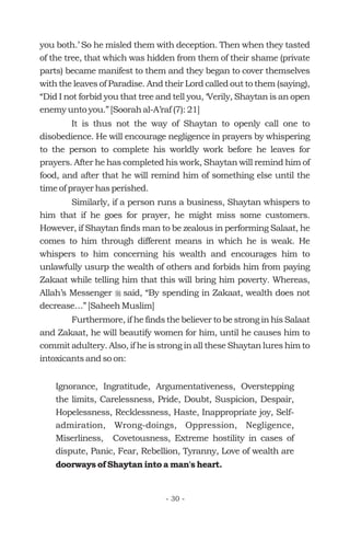 you both.’ So he misled them with deception. Then when they tasted
of the tree, that which was hidden from them of their shame (private
parts) became manifest to them and they began to cover themselves
with the leaves of Paradise. And their Lord called out to them (saying),
“Did I not forbid you that tree and tell you, ‘Verily, Shaytan is an open
enemy unto you.” [Soorah al-A’raf (7): 21]
It is thus not the way of Shaytan to openly call one to
disobedience. He will encourage negligence in prayers by whispering
to the person to complete his worldly work before he leaves for
prayers. After he has completed his work, Shaytan will remind him of
food, and after that he will remind him of something else until the
time of prayer has perished.
Similarly, if a person runs a business, Shaytan whispers to
him that if he goes for prayer, he might miss some customers.
However, if Shaytan finds man to be zealous in performing Salaat, he
comes to him through different means in which he is weak. He
whispers to him concerning his wealth and encourages him to
unlawfully usurp the wealth of others and forbids him from paying
Zakaat while telling him that this will bring him poverty. Whereas,
Allah’s Messenger said, “By spending in Zakaat, wealth does not
decrease…” [Saheeh Muslim]
Furthermore, if he finds the believer to be strong in his Salaat
and Zakaat, he will beautify women for him, until he causes him to
commit adultery. Also, if he is strong in all these Shaytan lures him to
intoxicants and so on:
Ignorance, Ingratitude, Argumentativeness, Overstepping
the limits, Carelessness, Pride, Doubt, Suspicion, Despair,
Hopelessness, Recklessness, Haste, Inappropriate joy, Self-
admiration, Wrong-doings, Oppression, Negligence,
Miserliness, Covetousness, Extreme hostility in cases of
dispute, Panic, Fear, Rebellion, Tyranny, Love of wealth are
r
doorways of Shaytan into a man's heart.
- 30 -
 