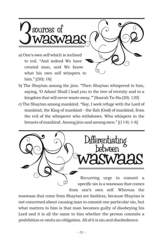 a) One's own self which is inclined
to evil. “And indeed We have
created man, and We know
what his own self whispers to
him.” [(50): 16]
b) The Shaytan among the jinn. “Then Shaytan whispered to him,
saying, ‘O Adam! Shall I lead you to the tree of eternity and to a
kingdom that will never waste away.’” [Soorah Ta-Ha (20): 120]
c) The Shaytan among mankind. “Say, I seek refuge with the Lord of
mankind, the King of mankind - the Ilah (God) of mankind, from
the evil of the whisperer who withdraws. Who whispers in the
breasts of mankind. Among jinn and among men.” [(114): 1-6]
waswaas
Differentiating
Recurring urge to commit a
specific sin is a waswaas that comes
from one’s own self. Whereas the
waswaas that come from Shaytan are limitless, because Shaytan is
not concerned about causing man to commit one particular sin, but
what matters to him is that man becomes guilty of disobeying his
Lord and it is all the same to him whether the person commits a
prohibition or omits an obligation. All of it is sin and disobedience.
waswaassources of
3
between
- 31 -
 