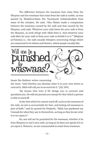 The difference between the waswaas that come from the
Shaytan and the waswaas that come from the nafs is subtle, as was
quoted by Shaikhul-Islam Ibn Taymiyyah (rahimahullah) from
some of the scholars. He said, “Abu Hazim made a comparison
between the waswasa caused by the nafs and that caused by the
Shaytan, and said, ‘Whatever your nafs hates for your nafs is from
the Shaytan, so seek refuge with Allah from it. And whatever your
nafs likes for your nafs is from your nafs so forbid it to it.’” [Majmoo
al-Fatawa] i.e., the nafs usually whispers concerning things which
are connected to its whims and desires, which people usually like.
punishedfor
Will one be
waswaas?
Imam Ibn Katheer writes concerning
the verse, “and whether you disclose what is in your own selves or
conceal it, Allah will call you to account for it.” [(2): 284]
“(it) means that even if He brings you to account and
questions you, He will not punish you except for that which a person
is able to ward off.
As for that which he cannot ward off, such as the waswaas of
the nafs, no one is accountable for that, and hating evil waswasa is
part of faith.” and he quoted the Hadeeth, “Allah has pardoned my
Ummah for what they say to themselves, as long as they do not utter
it or act upon it.”
So, one will not be punished for the waswaas, whether it be
from Shaytan or one’s own nafs, as long as he does not speak of it or
act upon it. However, we are commanded to resist these waswaas.
- 32 -
 