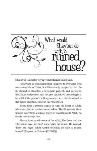 ruined
What would
Shaikhul-Islam Ibn Taymiyyah (rahimahullah) said,
“Waswaas is something that happens to everyone who
turns to Allah in Dhikr. It will inevitably happen to him. So
he should be steadfast and remain patient, and persist in
his Dhikr and prayer, and not give up, for, by persisting in it
he will foil the plot of the Shaytan and, ‘ever feeble indeed is
the plot of Shaytan.’ [Soorah an-Nisa (4): 76]
Every time a person wants to turn his heart to Allah,
whispers of other matters come to him. The Shaytan is like a
bandit; every time a person wants to travel towards Allah, he
wants to intercept him.
Hence, it was said to one of the salaf, ‘The Jews and the
Christians say, we don’t experience waswaas. He replied,
‘They are right! What would Shaytan do with a ruined
house?’ [Majmoo al-Fatawa (22/608)]
Shaytan do
with a
house?
- 33 -
 