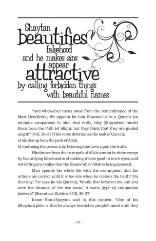 “And whosoever turns away from the remembrance of the
Most Beneficent, We appoint for him Shaytan to be a Qareen (an
intimate companion) to him. And verily, they (Shayateen) hinder
them from the Path (of Allah), but they think that they are guided
aright!” [(43): 36-37] This verse determines the task of Qareen;
a) hindering from the path of Allah.
b) confusing the person into believing that he is upon the truth.
Hindrance from the true path of Allah cannot be done except
by beautifying falsehood and making it look good in one’s eyes; and
not letting one realize that the Sharee’ah of Allah is being opposed.
Man spends his whole life with the assumption that his
actions are correct until it is too late when he realizes the truth!! On
that day, “he says (to his Qareen), ‘Would that between me and you
were the distance of the two easts.’ A worst (type of) companion
(indeed)!” [Soorah az-Zukhruf (43): 36-37]
Imam Ibnul-Qayyim said in this context, “One of his
(Shaytan) plots is that he always bewitches people’s mind until they
beautifiesShaytan
falsehood
and he makes sins
appear
attractiveby calling forbidden things
with beautiful names
- 34 -
 