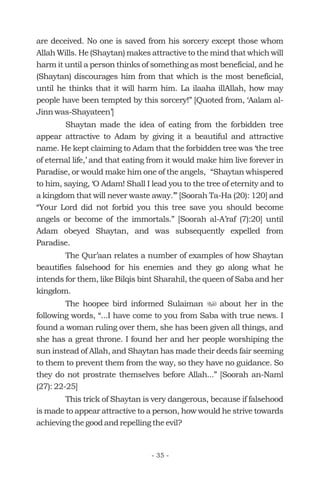 are deceived. No one is saved from his sorcery except those whom
Allah Wills. He (Shaytan) makes attractive to the mind that which will
harm it until a person thinks of something as most beneficial, and he
(Shaytan) discourages him from that which is the most beneficial,
until he thinks that it will harm him. La ilaaha illAllah, how may
people have been tempted by this sorcery!” [Quoted from, ‘Aalam al-
Jinn was-Shayateen’]
Shaytan made the idea of eating from the forbidden tree
appear attractive to Adam by giving it a beautiful and attractive
name. He kept claiming to Adam that the forbidden tree was ‘the tree
of eternal life,’ and that eating from it would make him live forever in
Paradise, or would make him one of the angels, “Shaytan whispered
to him, saying, ‘O Adam! Shall I lead you to the tree of eternity and to
a kingdom that will never waste away.’” [Soorah Ta-Ha (20): 120] and
“Your Lord did not forbid you this tree save you should become
angels or become of the immortals.” [Soorah al-A’raf (7):20] until
Adam obeyed Shaytan, and was subsequently expelled from
Paradise.
The Qur’aan relates a number of examples of how Shaytan
beautifies falsehood for his enemies and they go along what he
intends for them, like Bilqis bint Sharahil, the queen of Saba and her
kingdom.
The hoopee bird informed Sulaiman about her in the
following words, “...I have come to you from Saba with true news. I
found a woman ruling over them, she has been given all things, and
she has a great throne. I found her and her people worshiping the
sun instead of Allah, and Shaytan has made their deeds fair seeming
to them to prevent them from the way, so they have no guidance. So
they do not prostrate themselves before Allah...” [Soorah an-Naml
(27): 22-25]
This trick of Shaytan is very dangerous, because if falsehood
is made to appear attractive to a person, how would he strive towards
achieving the good and repelling the evil?
u
- 35 -
 