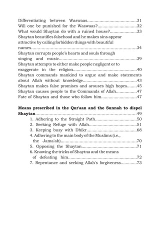Differentiating between Waswaas........................................31
Will one be punished for the Waswaas?................................32
What would Shaytan do with a ruined house?......................33
Shaytan beautifies falsehood and he makes sins appear
attractive by calling forbidden things with beautiful
names.................................................................................34
Shaytan corrupts people’s hearts and souls through
singing and music...............................................................39
Shaytan attempts to either make people negligent or to
exaggerate in the religion....................................................40
..43
Shaytan makes false promises and arouses high hopes........45
Shaytan causes people to the Commands of Allah.................47
Fate of Shaytan and those who follow him.............................47
..............................................................................49
1. Adhering to the Straight Path..................................50
2. Seeking Refuge with Allah.......................................51
3. Keeping busy with Dhikr.........................................68
4. Adhering to the main body of the Muslims (i.e.,
the Jama'ah)............................................................70
5. Opposing the Shaytan.............................................71
6. Knowing the tricks of Shaytna and the means
of defeating him........................................................72
7. Repentance and seeking Allah's forgiveness.............73
Shaytan commands mankind to argue and make statements
about Allah without knowledge..........................................
Means prescribed in the Qur'aan and the Sunnah to dispel
Shaytan
 