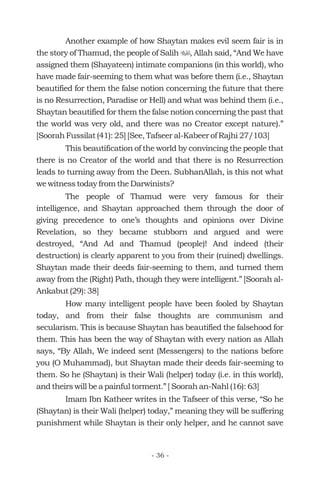 Another example of how Shaytan makes evil seem fair is in
the story of Thamud, the people of Salih , Allah said, “And We have
assigned them (Shayateen) intimate companions (in this world), who
have made fair-seeming to them what was before them (i.e., Shaytan
beautified for them the false notion concerning the future that there
is no Resurrection, Paradise or Hell) and what was behind them (i.e.,
Shaytan beautified for them the false notion concerning the past that
the world was very old, and there was no Creator except nature).”
[Soorah Fussilat (41): 25] [See, Tafseer al-Kabeer of Rajhi 27/103]
This beautification of the world by convincing the people that
there is no Creator of the world and that there is no Resurrection
leads to turning away from the Deen. SubhanAllah, is this not what
we witness today from the Darwinists?
The people of Thamud were very famous for their
intelligence, and Shaytan approached them through the door of
giving precedence to one’s thoughts and opinions over Divine
Revelation, so they became stubborn and argued and were
destroyed, “And Ad and Thamud (people)! And indeed (their
destruction) is clearly apparent to you from their (ruined) dwellings.
Shaytan made their deeds fair-seeming to them, and turned them
away from the (Right) Path, though they were intelligent.” [Soorah al-
Ankabut (29): 38]
How many intelligent people have been fooled by Shaytan
today, and from their false thoughts are communism and
secularism. This is because Shaytan has beautified the falsehood for
them. This has been the way of Shaytan with every nation as Allah
says, “By Allah, We indeed sent (Messengers) to the nations before
you (O Muhammad), but Shaytan made their deeds fair-seeming to
them. So he (Shaytan) is their Wali (helper) today (i.e. in this world),
and theirs will be a painful torment.” [ Soorah an-Nahl (16): 63]
Imam Ibn Katheer writes in the Tafseer of this verse, “So he
(Shaytan) is their Wali (helper) today,” meaning they will be suffering
punishment while Shaytan is their only helper, and he cannot save
u
- 36 -
 