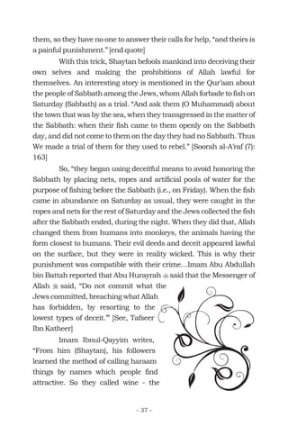 them, so they have no one to answer their calls for help, “and theirs is
a painful punishment.” [end quote]
With this trick, Shaytan befools mankind into deceiving their
own selves and making the prohibitions of Allah lawful for
themselves. An interesting story is mentioned in the Qur’aan about
the people of Sabbath among the Jews, whom Allah forbade to fish on
Saturday (Sabbath) as a trial. “And ask them (O Muhammad) about
the town that was by the sea, when they transgressed in the matter of
the Sabbath: when their fish came to them openly on the Sabbath
day, and did not come to them on the day they had no Sabbath. Thus
We made a trial of them for they used to rebel.” [Soorah al-A’raf (7):
163]
So, “they began using deceitful means to avoid honoring the
Sabbath by placing nets, ropes and artificial pools of water for the
purpose of fishing before the Sabbath (i.e., on Friday). When the fish
came in abundance on Saturday as usual, they were caught in the
ropes and nets for the rest of Saturday and the Jews collected the fish
after the Sabbath ended, during the night. When they did that, Allah
changed them from humans into monkeys, the animals having the
form closest to humans. Their evil deeds and deceit appeared lawful
on the surface, but they were in reality wicked. This is why their
punishment was compatible with their crime…Imam Abu Abdullah
bin Battah reported that Abu Hurayrah said that the Messenger of
Allah said, “Do not commit what the
Jews committed, breaching what Allah
has forbidden, by resorting to the
lowest types of deceit.’” [See, Tafseer
Ibn Katheer]
Imam Ibnul-Qayyim writes,
“From him (Shaytan), his followers
learned the method of calling haraam
things by names which people find
attractive. So they called wine - the
t
r
- 37 -
 
