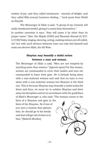 mother of joy, and they called intoxicants - morsels of delight, and
they called Riba (usury) business dealing…” (end quote from Wabil
as-Sayyib)
The Messenger of Allah said, “A group of my Ummah will
make intoxicants lawful, giving it a name from themselves.”
In another narration it says, “they will name it by other than its
proper name.” [See, Ibn Majah (3385) and Musnad Ahmad (4/237,
5/318)] Today singing, dancing, acting, making statues are all called,
‘art’ but with such devious behavior man can only fool himself and
none can deceive Allah, the All-Wise.
The Messenger of Allah said, “Men are not tempted by
anything more than women.” [Agreed upon] For this reason,
women are commanded to cover their bodies and men are
commanded to lower their gaze. He forbade being alone
with a non-mahram woman and said that no man is ever
alone with a non-mahram woman but Shaytan is the third
one. This is because Shaytan may beautify a sinful action for
them and thus, we must try to subdue Shaytan and drive
away his deception and act in accordance with the guidelines
of Allah’s Messenger , who said, “The woman comes in the
form of a Shaytan and goes in the
form of the Shaytan. So if one of
you sees a woman that pleases
him, he should go to his family
and that will get rid of what is in
him.” [Saheeh Muslim]
r
r
r
r
Shaytan may beautify a sinful action
between a man and woman.
- 38 -
 