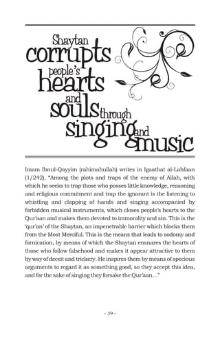 corruptsShaytan
people s’people s’
heartsand
throughsoulssingingand
musicImam Ibnul-Qayyim (rahimahullah) writes in Igaathat al-Lahfaan
(1/242), “Among the plots and traps of the enemy of Allah, with
which he seeks to trap those who posses little knowledge, reasoning
and religious commitment and trap the ignorant is the listening to
whistling and clapping of hands and singing accompanied by
forbidden musical instruments, which closes people’s hearts to the
Qur’aan and makes them devoted to immorality and sin. This is the
‘qur’an’ of the Shaytan, an impenetrable barrier which blocks them
from the Most Merciful. This is the means that leads to sodomy and
fornication, by means of which the Shaytan ensnares the hearts of
those who follow falsehood and makes it appear attractive to them
by way of deceit and trickery. He inspires them by means of specious
arguments to regard it as something good, so they accept this idea,
and for the sake of singing they forsake the Qur’aan…”
- 39 -
 