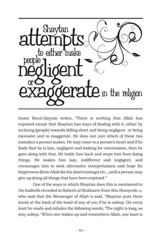 Imam Ibnul-Qayyim writes, “There is nothing that Allah has
enjoined except that Shaytan has ways of dealing with it, either by
inclining (people) towards falling short and being negligent or being
excessive and to exaggerate. He does not care which of these two
mistakes a person makes. He may come to a person’s heart and if he
finds that he is lazy, negligent and looking for concessions, then he
goes along with that. He holds him back and stops him from doing
things. He makes him lazy, indifferent and negligent, and
encourages him to seek alternative interpretations and hope for
forgiveness (from Allah for his shortcomings) etc., until a person may
give up doing all things that have been enjoined.”
One of the ways in which Shaytan does this is mentioned in
the hadeeth recorded in Saheeh al-Bukharee from Abu Hurayrah ,
who said that the Messenger of Allah said, “Shaytan puts three
knots at the back of the head of any of you if he is asleep. On every
knot he reads and exhales the following words, ‘The night is long, so
stay asleep.’ When one wakes up and remembers Allah, one knot is
t
r
attemptsShaytan
to either make
people
negligentor
in the religionexaggerate
- 40 -
 