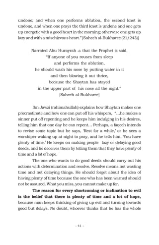 undone; and when one performs ablution, the second knot is
undone, and when one prays the third knot is undone and one gets
up energetic with a good heart in the morning; otherwise one gets up
lazy and with a mischievous heart.” [Saheeh al-Bukharee (21/243)]
Narrated Abu Hurayrah that the Prophet said,
“If anyone of you rouses from sleep
and performs the ablution,
he should wash his nose by putting water in it
and then blowing it out thrice,
because the Shaytan has stayed
in the upper part of his nose all the night.”
[Saheeh al-Bukharee]
Ibn Jawzi (rahimahullah) explains how Shaytan makes one
procrastinate and how one can put off his whispers, “…he makes a
sinner put off repenting and he keeps him indulging in his desires,
telling him that one day he can repent… Perhaps, a faqeeh intends
to revise some topic but he says, ‘Rest for a while,’ or he sees a
worshiper waking up at night to pray, and he tells him, ‘You have
plenty of time.’ He keeps on making people lazy or delaying good
deeds, and he deceives them by telling them that they have plenty of
time and a lot of hope.
The one who wants to do good deeds should carry out his
actions with determination and resolve. Resolve means not wasting
time and not delaying things. He should forget about the idea of
having plenty of time because the one who has been warned should
not be assured. What you miss, you cannot make up for.
because man keeps thinking of giving up evil and turning towards
good but delays. No doubt, whoever thinks that he has the whole
t r
The reason for every shortcoming or inclination to evil
is the belief that there is plenty of time and a lot of hope,
- 41 -
 